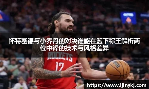 怀特塞德与小乔丹的对决谁能在篮下称王解析两位中锋的技术与风格差异